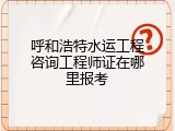 呼和浩特水运工程咨询工程师证在哪里报考
