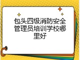 包头四级消防安全管理员培训学校哪里好