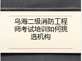 乌海二级消防工程师考试培训如何挑选机构