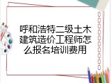 呼和浩特二级土木建筑造价工程师怎么报名培训费用