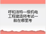 呼和浩特一级机电工程建造师考试一般在哪里考