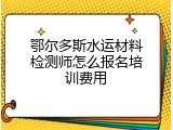 鄂尔多斯水运材料检测师怎么报名培训费用