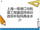 上海一级港口与航道工程建造师培训政府补贴吗具体多少