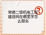 常德二级机电工程建造师在哪里学怎么报名