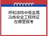 呼和浩特中级金属冶炼安全工程师证在哪里报考