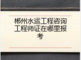 郴州水运工程咨询工程师证在哪里报考