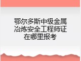 鄂尔多斯中级金属冶炼安全工程师证在哪里报考