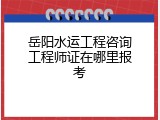 岳阳水运工程咨询工程师证在哪里报考