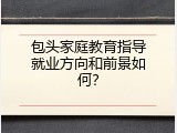 包头家庭教育指导就业方向和前景如何？
