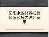 岳阳水运材料检测师怎么报名培训费用