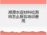 湘潭水运材料检测师怎么报名培训费用