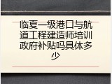 临夏一级港口与航道工程建造师培训政府补贴吗具体多少