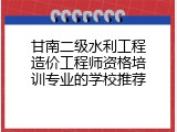 甘南二级水利工程造价工程师资格培训专业的学校推荐