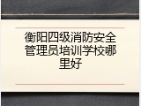 衡阳四级消防安全管理员培训学校哪里好