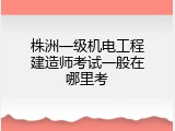 株洲一级机电工程建造师考试一般在哪里考