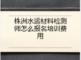 株洲水运材料检测师怎么报名培训费用