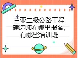 三亚二级公路工程建造师在哪里报名，有哪些培训班