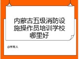 内蒙古五级消防设施操作员培训学校哪里好