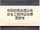 岳阳初级金属冶炼安全工程师证在哪里报考