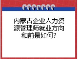 内蒙古企业人力资源管理师就业方向和前景如何？