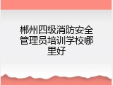 郴州四级消防安全管理员培训学校哪里好