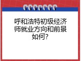 呼和浩特初级经济师就业方向和前景如何？