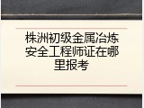 株洲初级金属冶炼安全工程师证在哪里报考