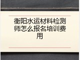 衡阳水运材料检测师怎么报名培训费用