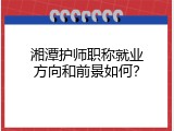 湘潭护师职称就业方向和前景如何？