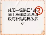 咸阳一级港口与航道工程建造师培训政府补贴吗具体多少