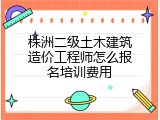 株洲二级土木建筑造价工程师怎么报名培训费用