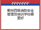 衢州四级消防安全管理员培训学校哪里好