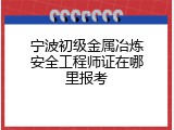 宁波初级金属冶炼安全工程师证在哪里报考