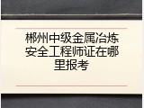 郴州中级金属冶炼安全工程师证在哪里报考