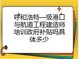 呼和浩特一级港口与航道工程建造师培训政府补贴吗具体多少