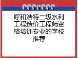 呼和浩特二级水利工程造价工程师资格培训专业的学校推荐