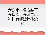 六盘水一级安装工程造价工程师考试科目有哪些具体安排