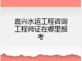 嘉兴水运工程咨询工程师证在哪里报考
