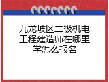 九龙坡区二级机电工程建造师在哪里学怎么报名