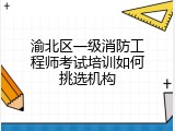 渝北区一级消防工程师考试培训如何挑选机构