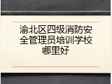渝北区四级消防安全管理员培训学校哪里好