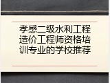 孝感二级水利工程造价工程师资格培训专业的学校推荐