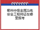 衢州中级金属冶炼安全工程师证在哪里报考