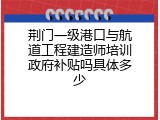 荆门一级港口与航道工程建造师培训政府补贴吗具体多少