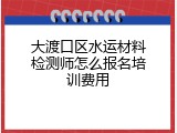 大渡口区水运材料检测师怎么报名培训费用
