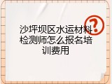 沙坪坝区水运材料检测师怎么报名培训费用