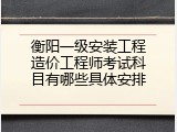衡阳一级安装工程造价工程师考试科目有哪些具体安排