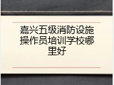 嘉兴五级消防设施操作员培训学校哪里好