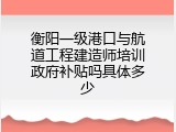 衡阳一级港口与航道工程建造师培训政府补贴吗具体多少