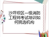 沙坪坝区一级消防工程师考试培训如何挑选机构